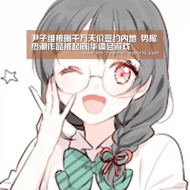 尹子维被曝千万天价签约内地 势掀热潮作品被起底|华体会游戏(图2) 华体会数据